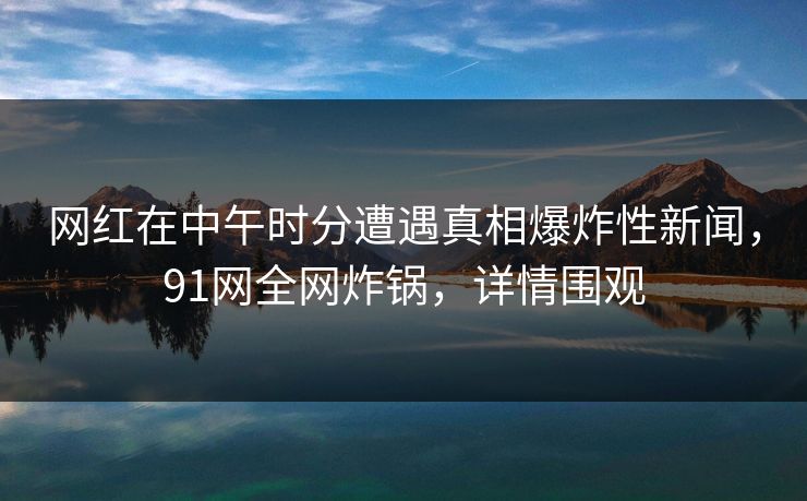网红在中午时分遭遇真相爆炸性新闻，91网全网炸锅，详情围观