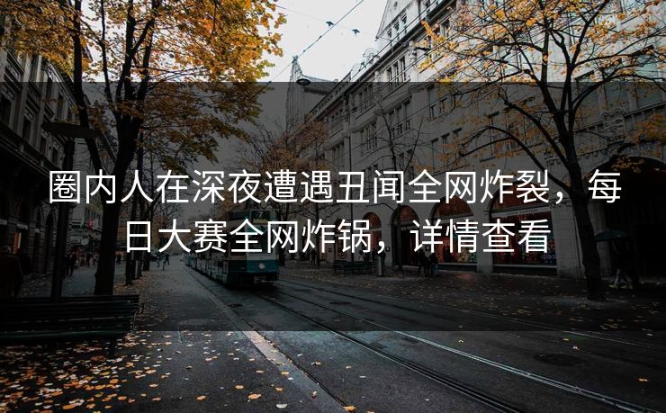 圈内人在深夜遭遇丑闻全网炸裂，每日大赛全网炸锅，详情查看