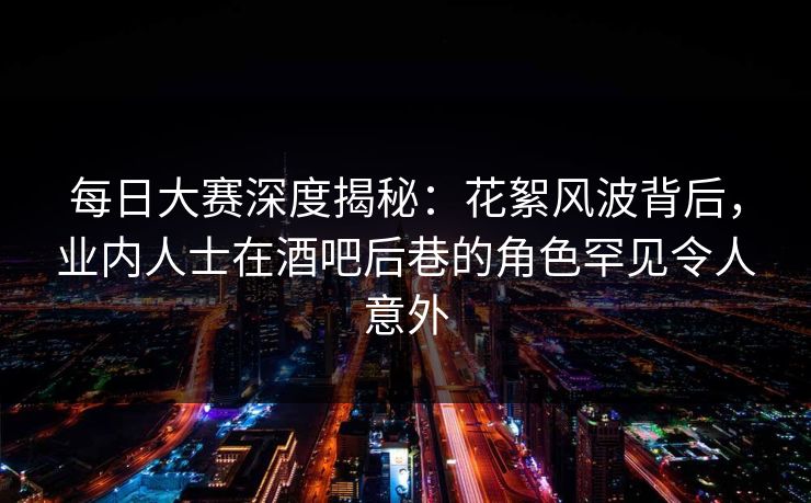 每日大赛深度揭秘：花絮风波背后，业内人士在酒吧后巷的角色罕见令人意外