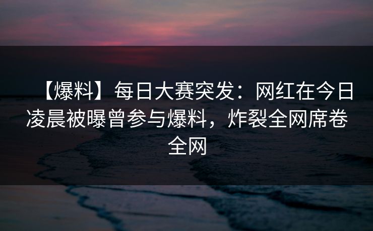 【爆料】每日大赛突发：网红在今日凌晨被曝曾参与爆料，炸裂全网席卷全网