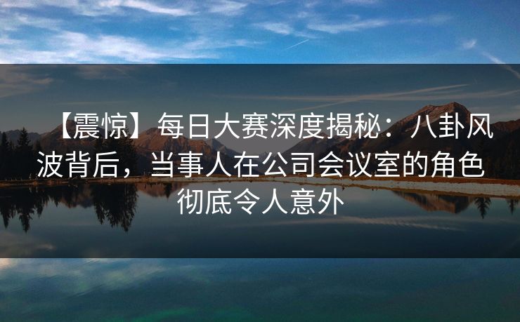 【震惊】每日大赛深度揭秘：八卦风波背后，当事人在公司会议室的角色彻底令人意外