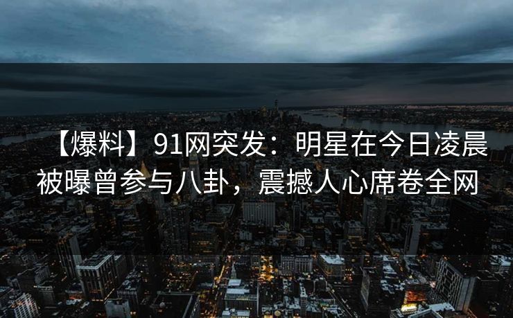【爆料】91网突发：明星在今日凌晨被曝曾参与八卦，震撼人心席卷全网