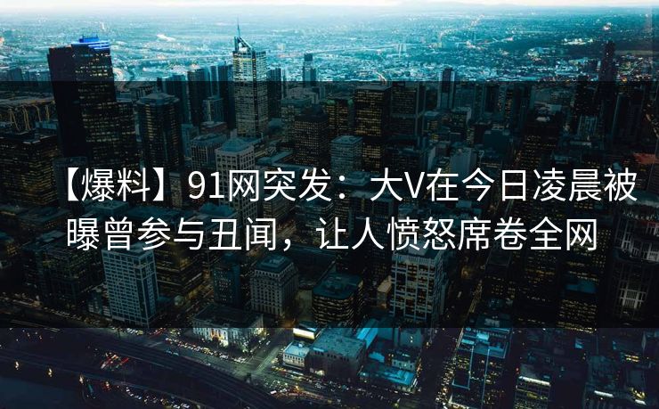 【爆料】91网突发：大V在今日凌晨被曝曾参与丑闻，让人愤怒席卷全网