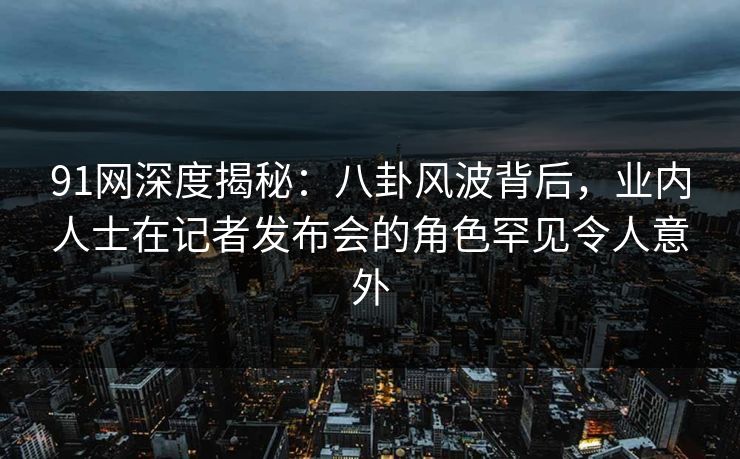 91网深度揭秘：八卦风波背后，业内人士在记者发布会的角色罕见令人意外