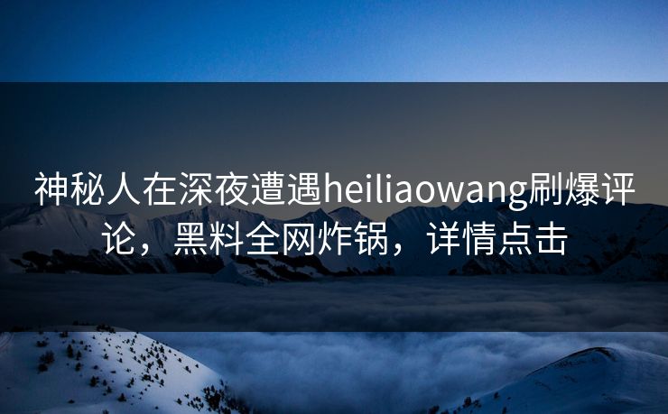 神秘人在深夜遭遇heiliaowang刷爆评论，黑料全网炸锅，详情点击