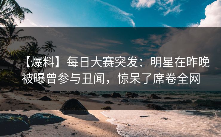【爆料】每日大赛突发：明星在昨晚被曝曾参与丑闻，惊呆了席卷全网