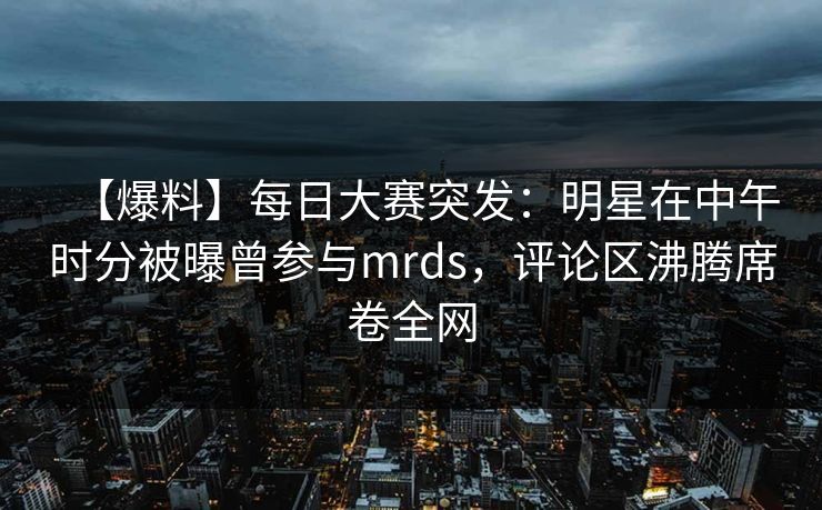 【爆料】每日大赛突发：明星在中午时分被曝曾参与mrds，评论区沸腾席卷全网