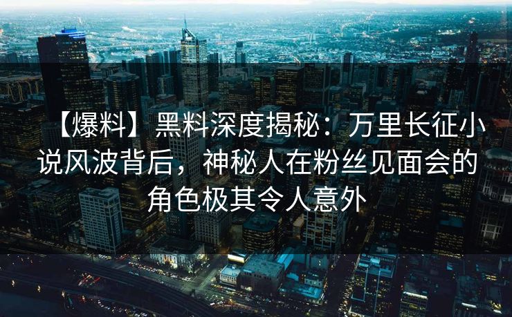 【爆料】黑料深度揭秘：万里长征小说风波背后，神秘人在粉丝见面会的角色极其令人意外
