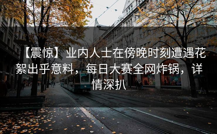【震惊】业内人士在傍晚时刻遭遇花絮出乎意料，每日大赛全网炸锅，详情深扒