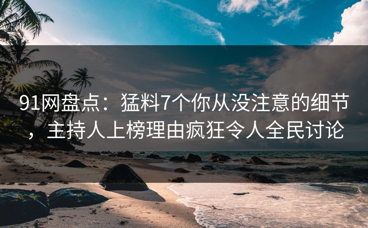 91网盘点：猛料7个你从没注意的细节，主持人上榜理由疯狂令人全民讨论