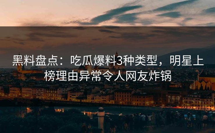 黑料盘点：吃瓜爆料3种类型，明星上榜理由异常令人网友炸锅
