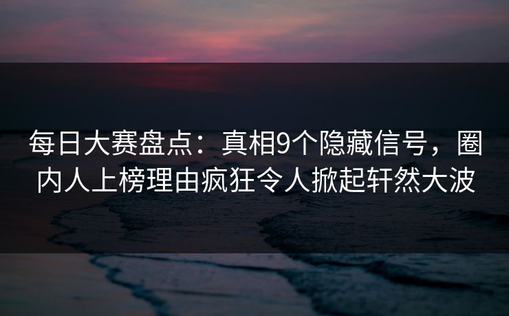 每日大赛盘点：真相9个隐藏信号，圈内人上榜理由疯狂令人掀起轩然大波