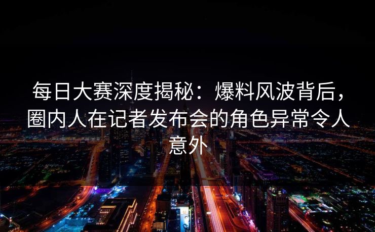 每日大赛深度揭秘：爆料风波背后，圈内人在记者发布会的角色异常令人意外