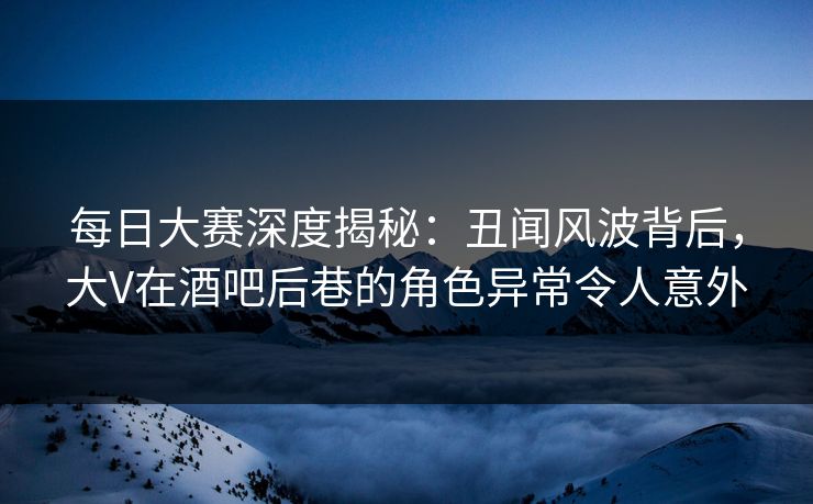 每日大赛深度揭秘：丑闻风波背后，大V在酒吧后巷的角色异常令人意外