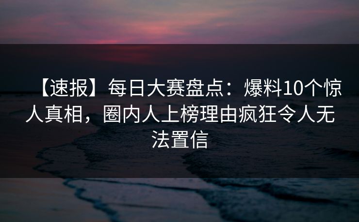【速报】每日大赛盘点：爆料10个惊人真相，圈内人上榜理由疯狂令人无法置信