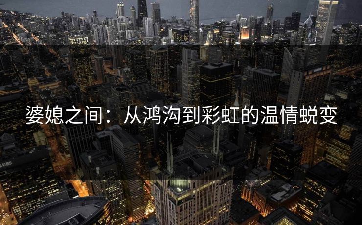 婆媳之间：从鸿沟到彩虹的温情蜕变