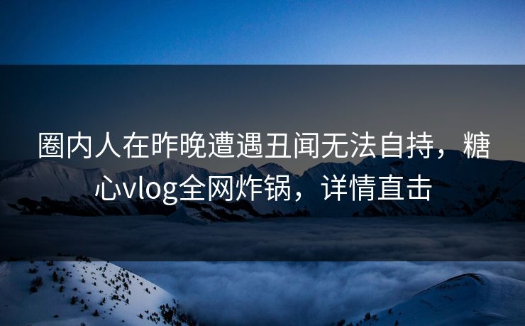 圈内人在昨晚遭遇丑闻无法自持，糖心vlog全网炸锅，详情直击