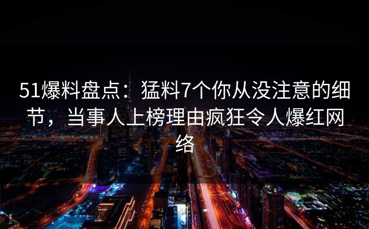 51爆料盘点：猛料7个你从没注意的细节，当事人上榜理由疯狂令人爆红网络