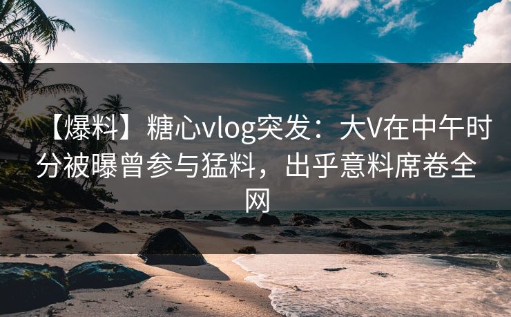 【爆料】糖心vlog突发：大V在中午时分被曝曾参与猛料，出乎意料席卷全网