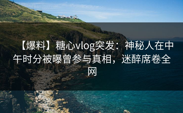【爆料】糖心vlog突发：神秘人在中午时分被曝曾参与真相，迷醉席卷全网