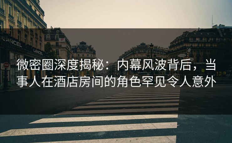 微密圈深度揭秘：内幕风波背后，当事人在酒店房间的角色罕见令人意外