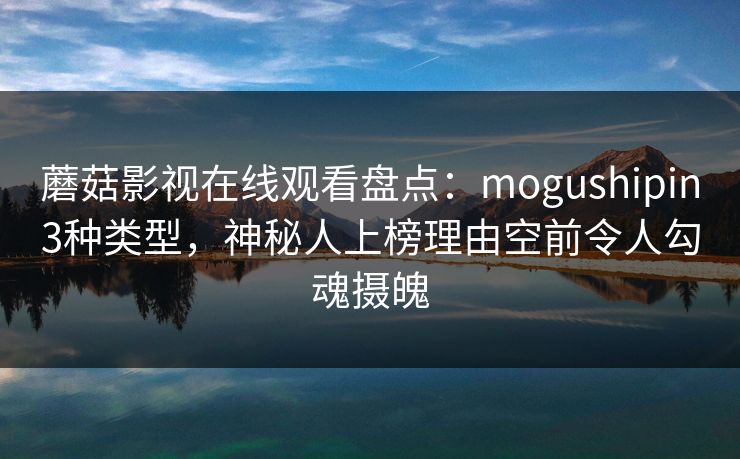 蘑菇影视在线观看盘点：mogushipin3种类型，神秘人上榜理由空前令人勾魂摄魄