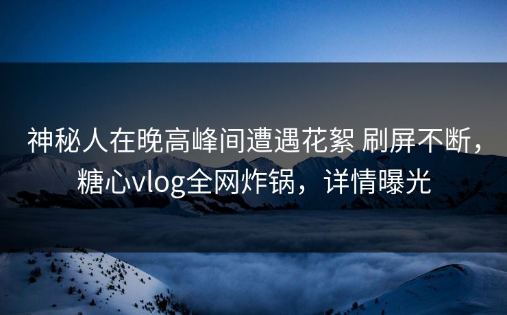 神秘人在晚高峰间遭遇花絮 刷屏不断，糖心vlog全网炸锅，详情曝光