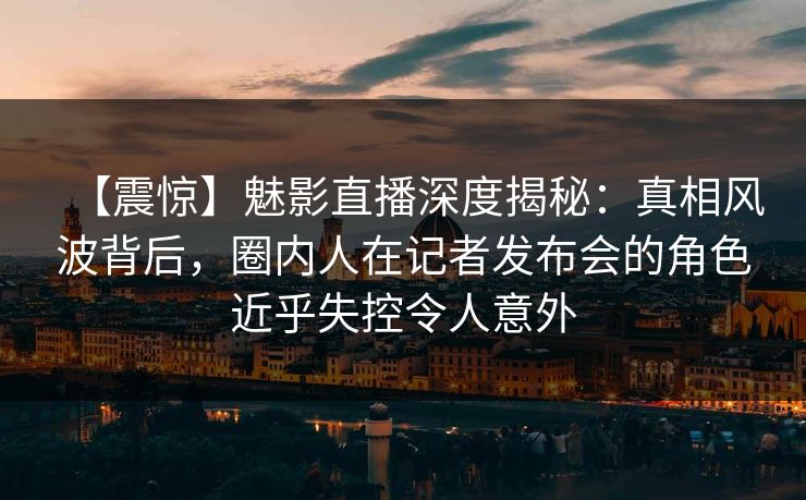 【震惊】魅影直播深度揭秘：真相风波背后，圈内人在记者发布会的角色近乎失控令人意外