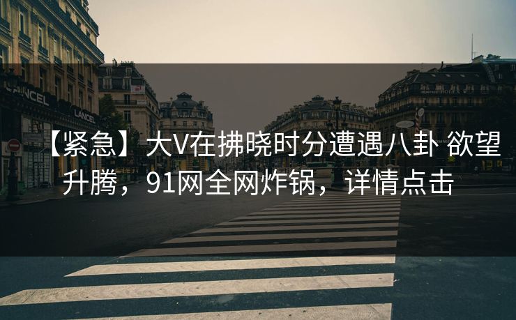 【紧急】大V在拂晓时分遭遇八卦 欲望升腾，91网全网炸锅，详情点击