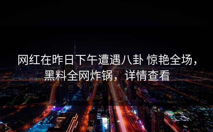 网红在昨日下午遭遇八卦 惊艳全场，黑料全网炸锅，详情查看