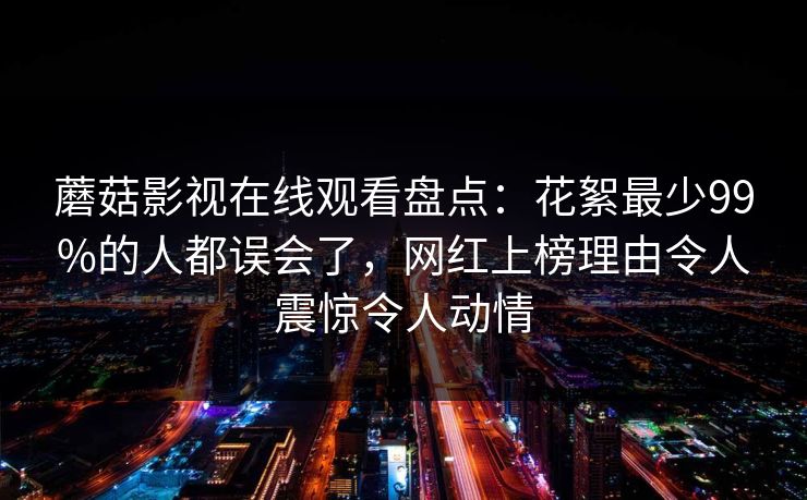 蘑菇影视在线观看盘点：花絮最少99%的人都误会了，网红上榜理由令人震惊令人动情