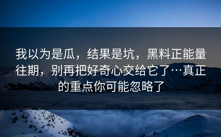 我以为是瓜,结果是坑,黑料正能量往期,别再把好奇心交给它了…真正的重点你可能忽略了 我以为是瓜,结果是坑,黑料正能量往期,别再把好奇心交给它了…真正的重点你可能忽略了