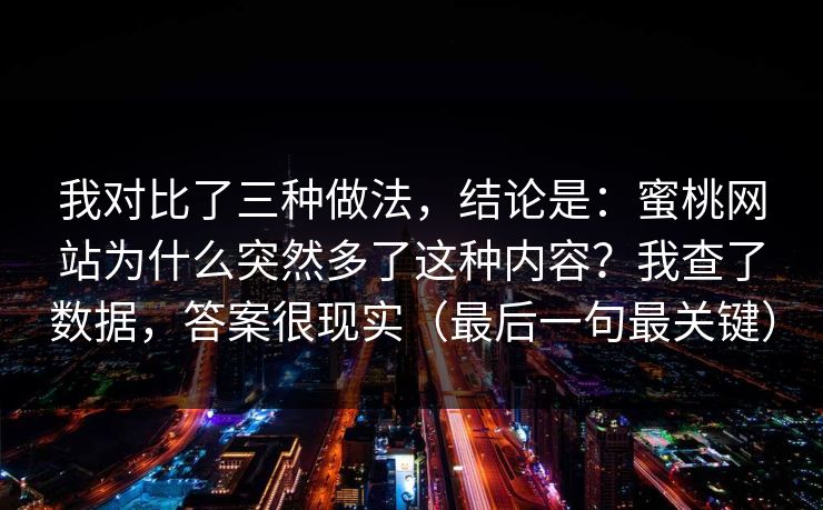 我对比了三种做法,结论是:蜜桃网站为什么突然多了这种内容?我查了数据,答案很现实(最后一句最关键) 我对比了三种做法,结论是:蜜桃网站为什么突然多了这种内容?我查了数据,答案很现实(最后一句最关键)