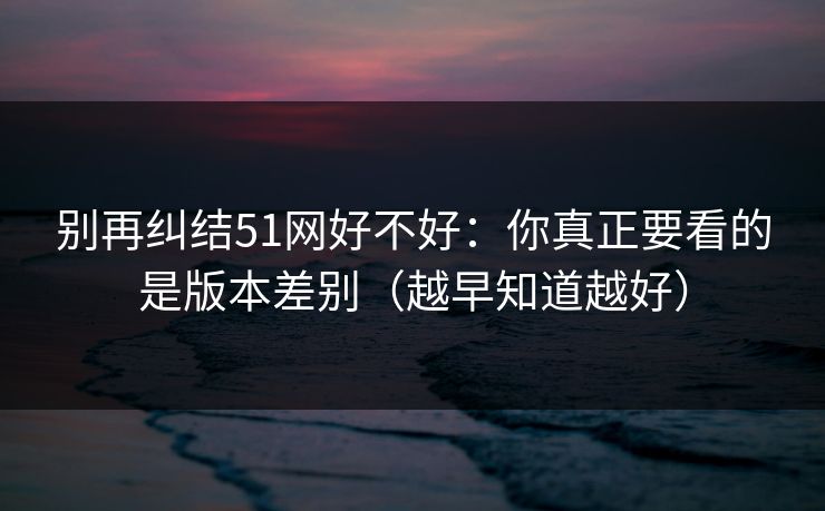 别再纠结51网好不好：你真正要看的是版本差别（越早知道越好）