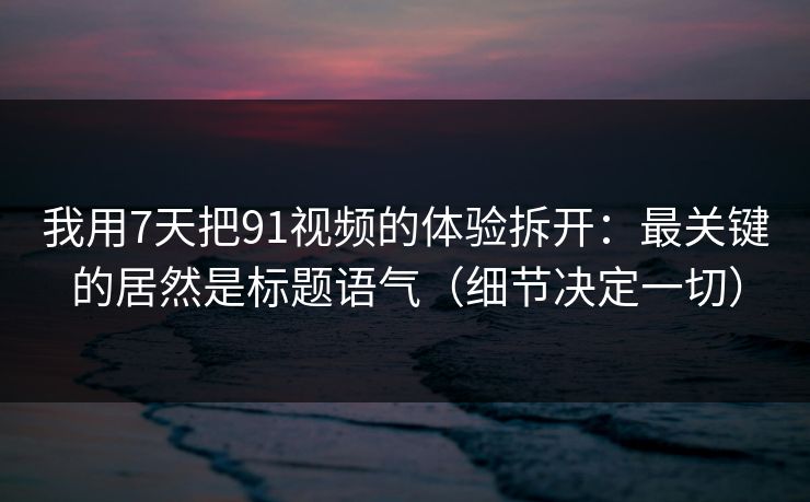 我用7天把91视频的体验拆开：最关键的居然是标题语气（细节决定一切）
