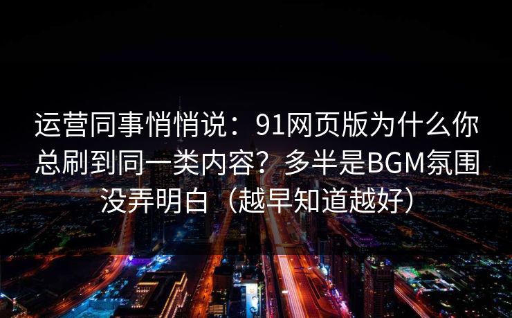 运营同事悄悄说：91网页版为什么你总刷到同一类内容？多半是BGM氛围没弄明白（越早知道越好）