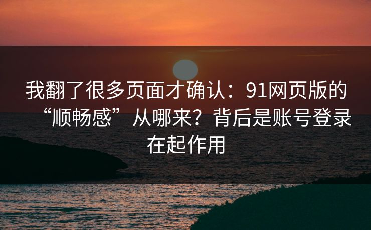 我翻了很多页面才确认：91网页版的“顺畅感”从哪来？背后是账号登录在起作用